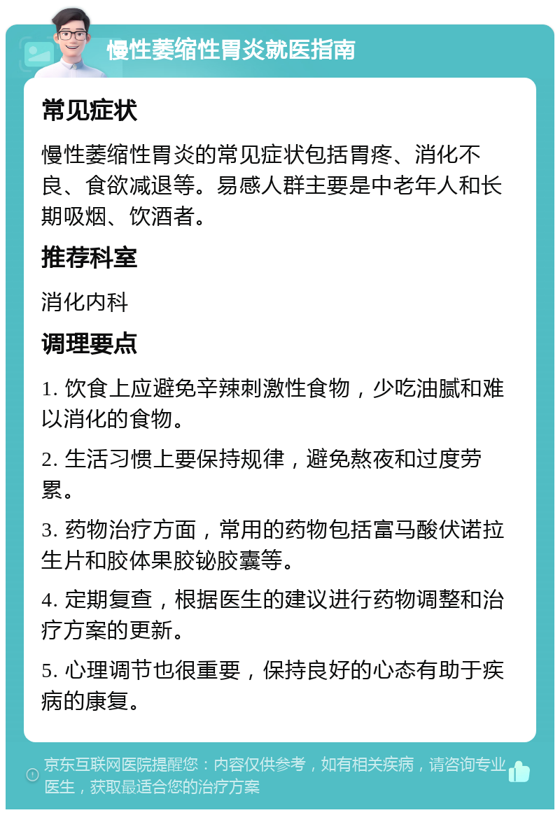 慢性萎缩性胃炎就医指南 常见症状 慢性萎缩性胃炎的常见症状包括胃疼、消化不良、食欲减退等。易感人群主要是中老年人和长期吸烟、饮酒者。 推荐科室 消化内科 调理要点 1. 饮食上应避免辛辣刺激性食物，少吃油腻和难以消化的食物。 2. 生活习惯上要保持规律，避免熬夜和过度劳累。 3. 药物治疗方面，常用的药物包括富马酸伏诺拉生片和胶体果胶铋胶囊等。 4. 定期复查，根据医生的建议进行药物调整和治疗方案的更新。 5. 心理调节也很重要，保持良好的心态有助于疾病的康复。