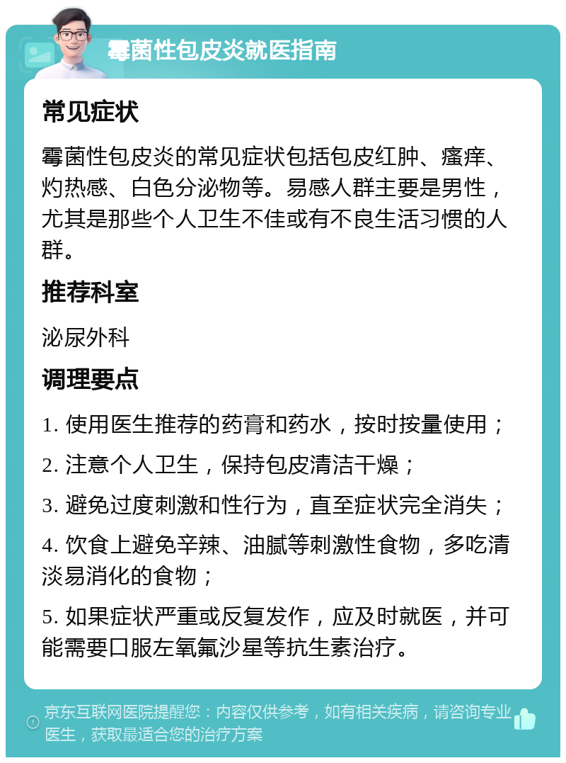 霉菌性包皮炎就医指南 常见症状 霉菌性包皮炎的常见症状包括包皮红肿、瘙痒、灼热感、白色分泌物等。易感人群主要是男性，尤其是那些个人卫生不佳或有不良生活习惯的人群。 推荐科室 泌尿外科 调理要点 1. 使用医生推荐的药膏和药水，按时按量使用； 2. 注意个人卫生，保持包皮清洁干燥； 3. 避免过度刺激和性行为，直至症状完全消失； 4. 饮食上避免辛辣、油腻等刺激性食物，多吃清淡易消化的食物； 5. 如果症状严重或反复发作，应及时就医，并可能需要口服左氧氟沙星等抗生素治疗。