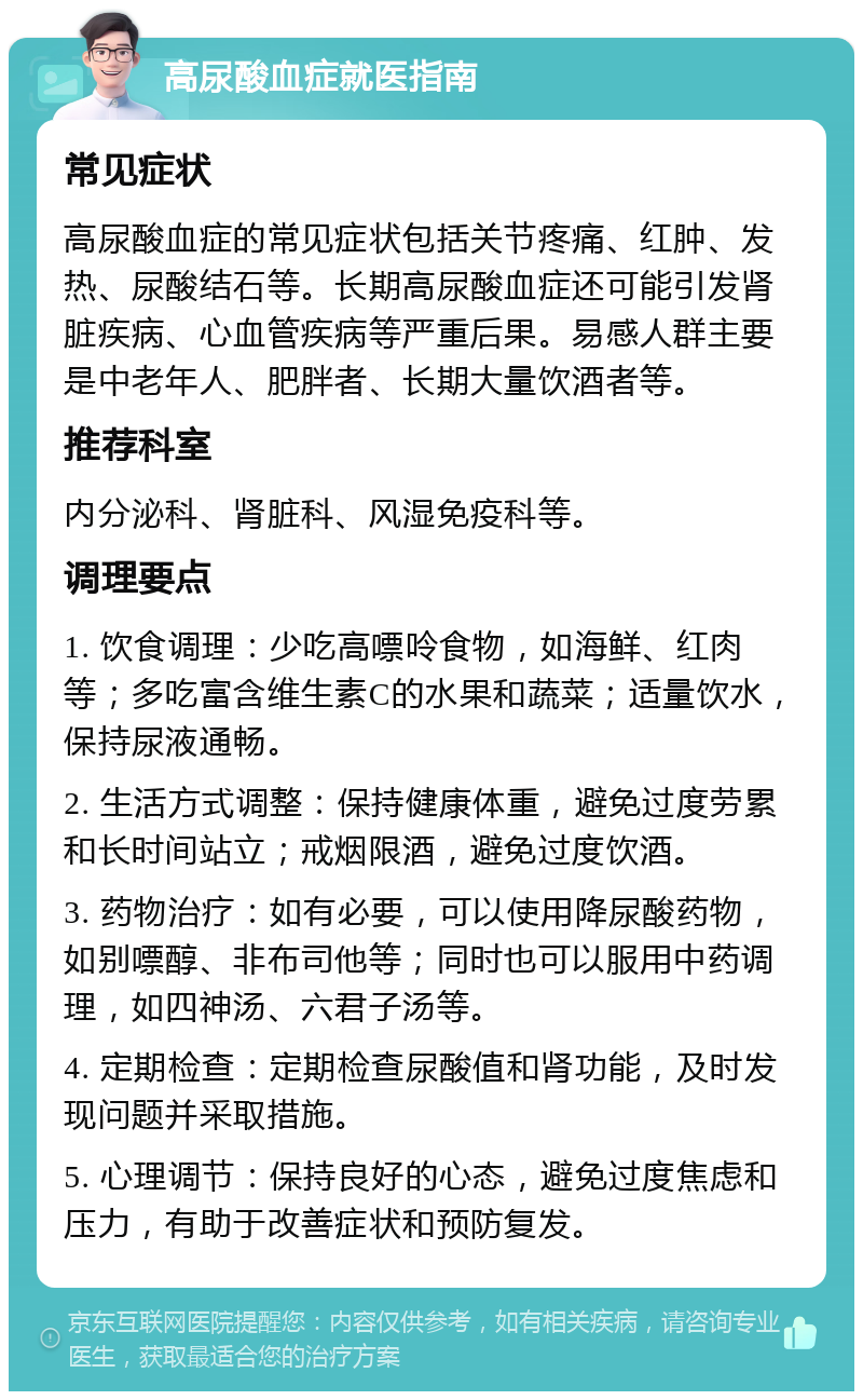 高尿酸血症就医指南 常见症状 高尿酸血症的常见症状包括关节疼痛、红肿、发热、尿酸结石等。长期高尿酸血症还可能引发肾脏疾病、心血管疾病等严重后果。易感人群主要是中老年人、肥胖者、长期大量饮酒者等。 推荐科室 内分泌科、肾脏科、风湿免疫科等。 调理要点 1. 饮食调理：少吃高嘌呤食物，如海鲜、红肉等；多吃富含维生素C的水果和蔬菜；适量饮水，保持尿液通畅。 2. 生活方式调整：保持健康体重，避免过度劳累和长时间站立；戒烟限酒，避免过度饮酒。 3. 药物治疗：如有必要，可以使用降尿酸药物，如别嘌醇、非布司他等；同时也可以服用中药调理，如四神汤、六君子汤等。 4. 定期检查：定期检查尿酸值和肾功能，及时发现问题并采取措施。 5. 心理调节：保持良好的心态，避免过度焦虑和压力，有助于改善症状和预防复发。