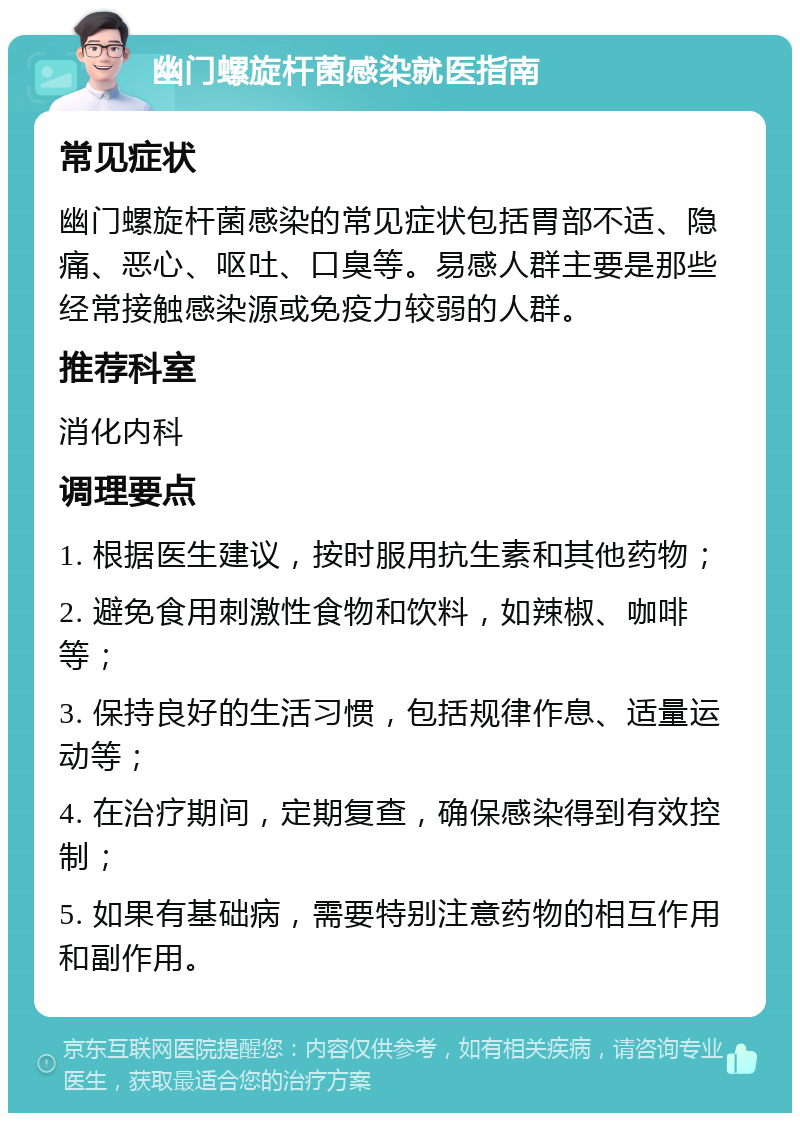 幽门螺旋杆菌感染就医指南 常见症状 幽门螺旋杆菌感染的常见症状包括胃部不适、隐痛、恶心、呕吐、口臭等。易感人群主要是那些经常接触感染源或免疫力较弱的人群。 推荐科室 消化内科 调理要点 1. 根据医生建议，按时服用抗生素和其他药物； 2. 避免食用刺激性食物和饮料，如辣椒、咖啡等； 3. 保持良好的生活习惯，包括规律作息、适量运动等； 4. 在治疗期间，定期复查，确保感染得到有效控制； 5. 如果有基础病，需要特别注意药物的相互作用和副作用。