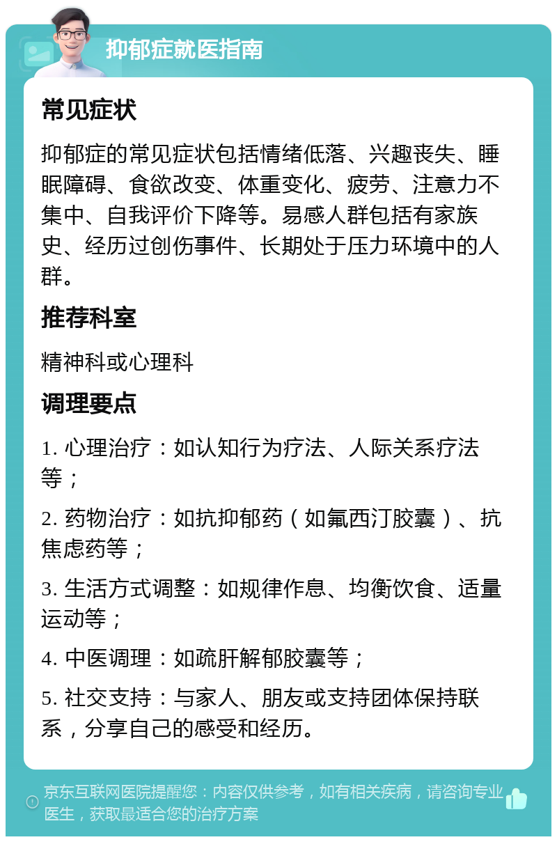 抑郁症就医指南 常见症状 抑郁症的常见症状包括情绪低落、兴趣丧失、睡眠障碍、食欲改变、体重变化、疲劳、注意力不集中、自我评价下降等。易感人群包括有家族史、经历过创伤事件、长期处于压力环境中的人群。 推荐科室 精神科或心理科 调理要点 1. 心理治疗：如认知行为疗法、人际关系疗法等； 2. 药物治疗：如抗抑郁药（如氟西汀胶囊）、抗焦虑药等； 3. 生活方式调整：如规律作息、均衡饮食、适量运动等； 4. 中医调理：如疏肝解郁胶囊等； 5. 社交支持：与家人、朋友或支持团体保持联系，分享自己的感受和经历。