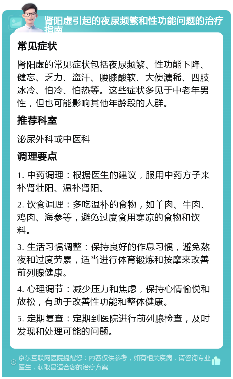 肾阳虚引起的夜尿频繁和性功能问题的治疗指南 常见症状 肾阳虚的常见症状包括夜尿频繁、性功能下降、健忘、乏力、盗汗、腰膝酸软、大便溏稀、四肢冰冷、怕冷、怕热等。这些症状多见于中老年男性，但也可能影响其他年龄段的人群。 推荐科室 泌尿外科或中医科 调理要点 1. 中药调理：根据医生的建议，服用中药方子来补肾壮阳、温补肾阳。 2. 饮食调理：多吃温补的食物，如羊肉、牛肉、鸡肉、海参等，避免过度食用寒凉的食物和饮料。 3. 生活习惯调整：保持良好的作息习惯，避免熬夜和过度劳累，适当进行体育锻炼和按摩来改善前列腺健康。 4. 心理调节：减少压力和焦虑，保持心情愉悦和放松，有助于改善性功能和整体健康。 5. 定期复查：定期到医院进行前列腺检查，及时发现和处理可能的问题。