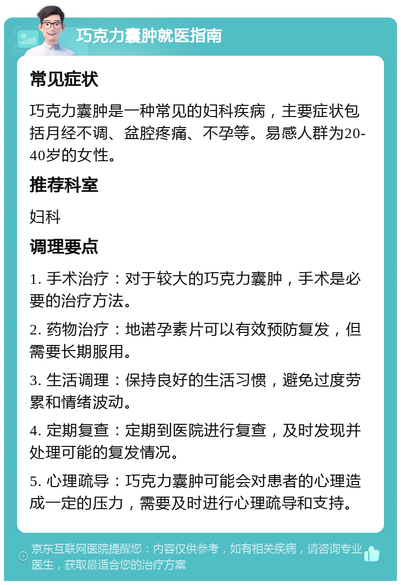 巧克力囊肿就医指南 常见症状 巧克力囊肿是一种常见的妇科疾病，主要症状包括月经不调、盆腔疼痛、不孕等。易感人群为20-40岁的女性。 推荐科室 妇科 调理要点 1. 手术治疗：对于较大的巧克力囊肿，手术是必要的治疗方法。 2. 药物治疗：地诺孕素片可以有效预防复发，但需要长期服用。 3. 生活调理：保持良好的生活习惯，避免过度劳累和情绪波动。 4. 定期复查：定期到医院进行复查，及时发现并处理可能的复发情况。 5. 心理疏导：巧克力囊肿可能会对患者的心理造成一定的压力，需要及时进行心理疏导和支持。