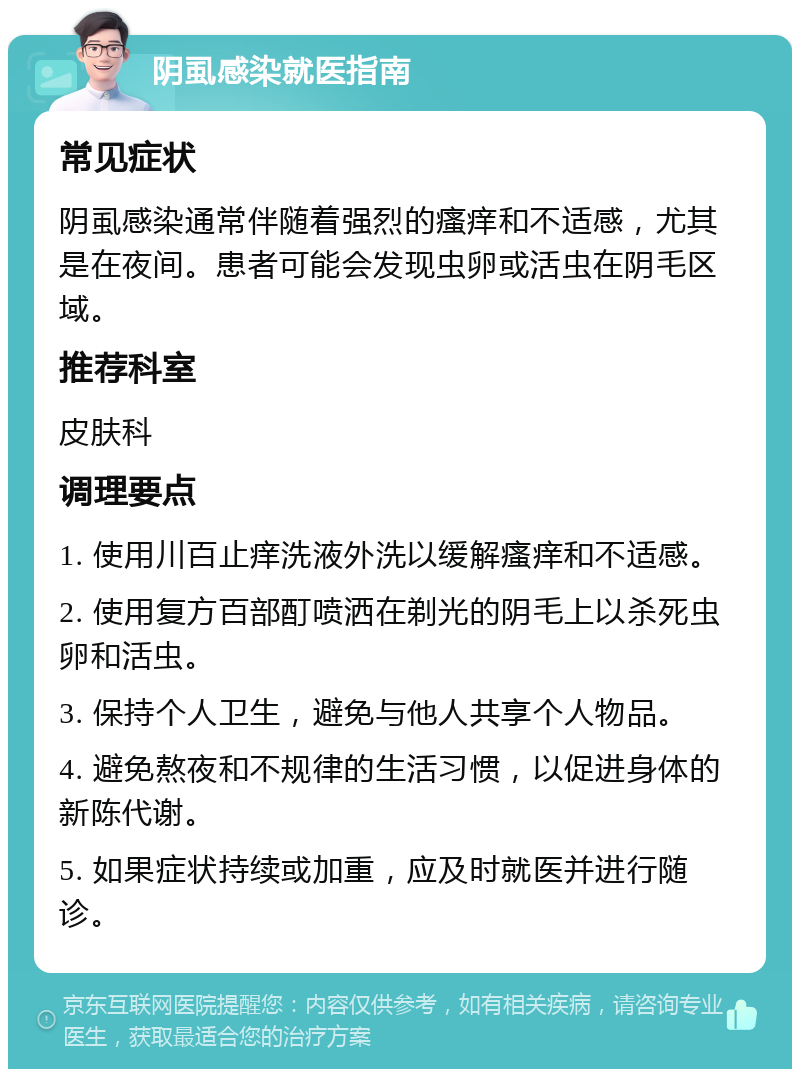 阴虱感染就医指南 常见症状 阴虱感染通常伴随着强烈的瘙痒和不适感，尤其是在夜间。患者可能会发现虫卵或活虫在阴毛区域。 推荐科室 皮肤科 调理要点 1. 使用川百止痒洗液外洗以缓解瘙痒和不适感。 2. 使用复方百部酊喷洒在剃光的阴毛上以杀死虫卵和活虫。 3. 保持个人卫生，避免与他人共享个人物品。 4. 避免熬夜和不规律的生活习惯，以促进身体的新陈代谢。 5. 如果症状持续或加重，应及时就医并进行随诊。