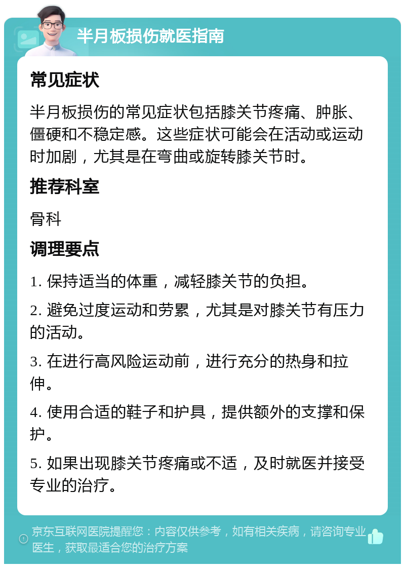 半月板损伤就医指南 常见症状 半月板损伤的常见症状包括膝关节疼痛、肿胀、僵硬和不稳定感。这些症状可能会在活动或运动时加剧，尤其是在弯曲或旋转膝关节时。 推荐科室 骨科 调理要点 1. 保持适当的体重，减轻膝关节的负担。 2. 避免过度运动和劳累，尤其是对膝关节有压力的活动。 3. 在进行高风险运动前，进行充分的热身和拉伸。 4. 使用合适的鞋子和护具，提供额外的支撑和保护。 5. 如果出现膝关节疼痛或不适，及时就医并接受专业的治疗。