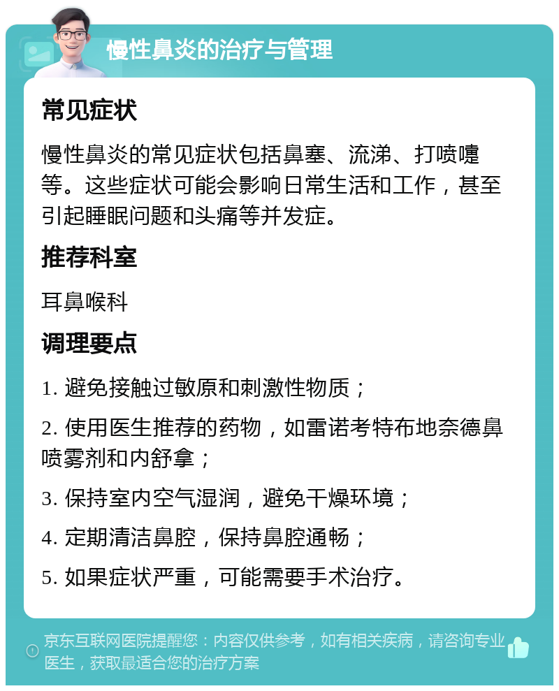 慢性鼻炎的治疗与管理 常见症状 慢性鼻炎的常见症状包括鼻塞、流涕、打喷嚏等。这些症状可能会影响日常生活和工作，甚至引起睡眠问题和头痛等并发症。 推荐科室 耳鼻喉科 调理要点 1. 避免接触过敏原和刺激性物质； 2. 使用医生推荐的药物，如雷诺考特布地奈德鼻喷雾剂和内舒拿； 3. 保持室内空气湿润，避免干燥环境； 4. 定期清洁鼻腔，保持鼻腔通畅； 5. 如果症状严重，可能需要手术治疗。