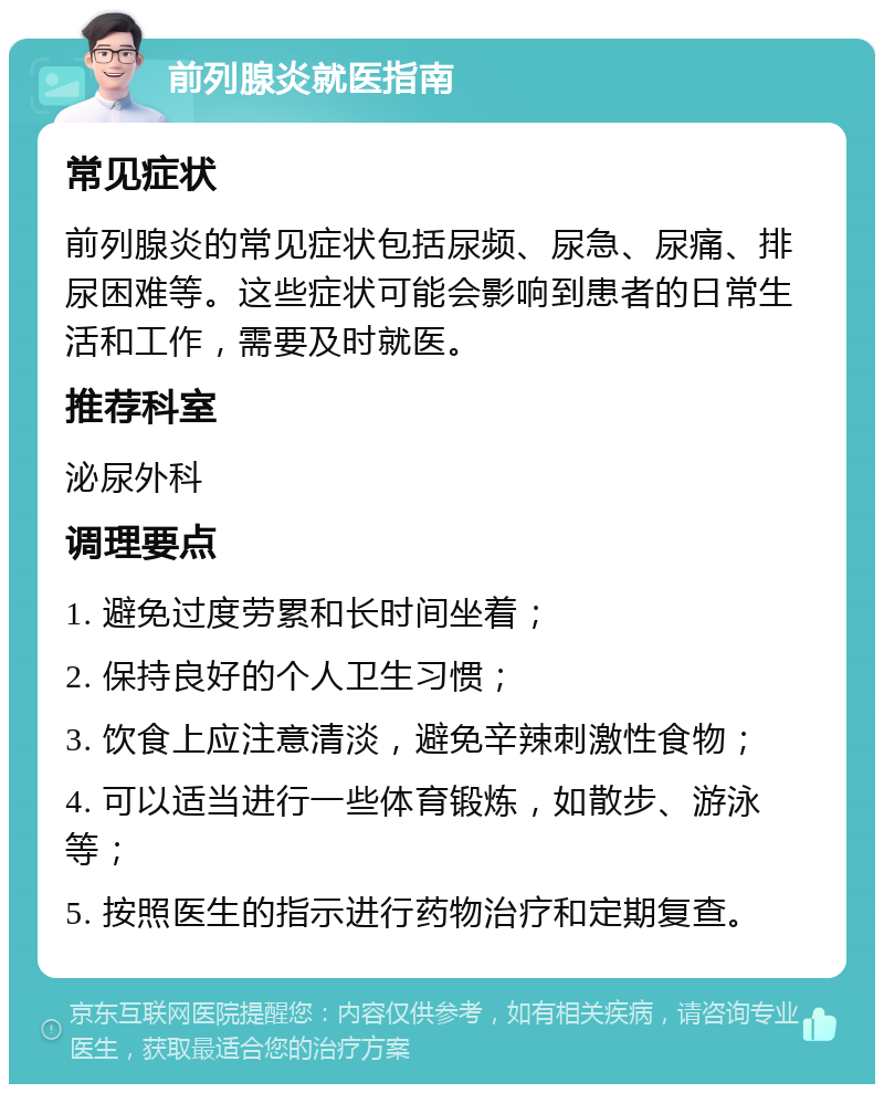 前列腺炎就医指南 常见症状 前列腺炎的常见症状包括尿频、尿急、尿痛、排尿困难等。这些症状可能会影响到患者的日常生活和工作，需要及时就医。 推荐科室 泌尿外科 调理要点 1. 避免过度劳累和长时间坐着； 2. 保持良好的个人卫生习惯； 3. 饮食上应注意清淡，避免辛辣刺激性食物； 4. 可以适当进行一些体育锻炼，如散步、游泳等； 5. 按照医生的指示进行药物治疗和定期复查。