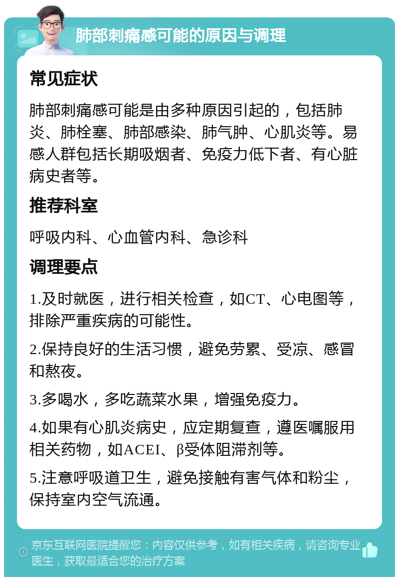 肺部刺痛感可能的原因与调理 常见症状 肺部刺痛感可能是由多种原因引起的，包括肺炎、肺栓塞、肺部感染、肺气肿、心肌炎等。易感人群包括长期吸烟者、免疫力低下者、有心脏病史者等。 推荐科室 呼吸内科、心血管内科、急诊科 调理要点 1.及时就医，进行相关检查，如CT、心电图等，排除严重疾病的可能性。 2.保持良好的生活习惯，避免劳累、受凉、感冒和熬夜。 3.多喝水，多吃蔬菜水果，增强免疫力。 4.如果有心肌炎病史，应定期复查，遵医嘱服用相关药物，如ACEI、β受体阻滞剂等。 5.注意呼吸道卫生，避免接触有害气体和粉尘，保持室内空气流通。