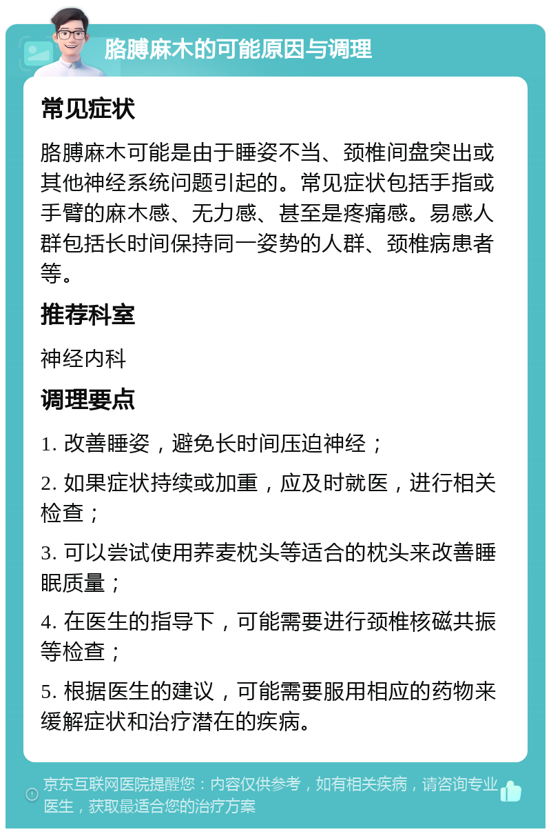 胳膊麻木的可能原因与调理 常见症状 胳膊麻木可能是由于睡姿不当、颈椎间盘突出或其他神经系统问题引起的。常见症状包括手指或手臂的麻木感、无力感、甚至是疼痛感。易感人群包括长时间保持同一姿势的人群、颈椎病患者等。 推荐科室 神经内科 调理要点 1. 改善睡姿，避免长时间压迫神经； 2. 如果症状持续或加重，应及时就医，进行相关检查； 3. 可以尝试使用荞麦枕头等适合的枕头来改善睡眠质量； 4. 在医生的指导下，可能需要进行颈椎核磁共振等检查； 5. 根据医生的建议，可能需要服用相应的药物来缓解症状和治疗潜在的疾病。