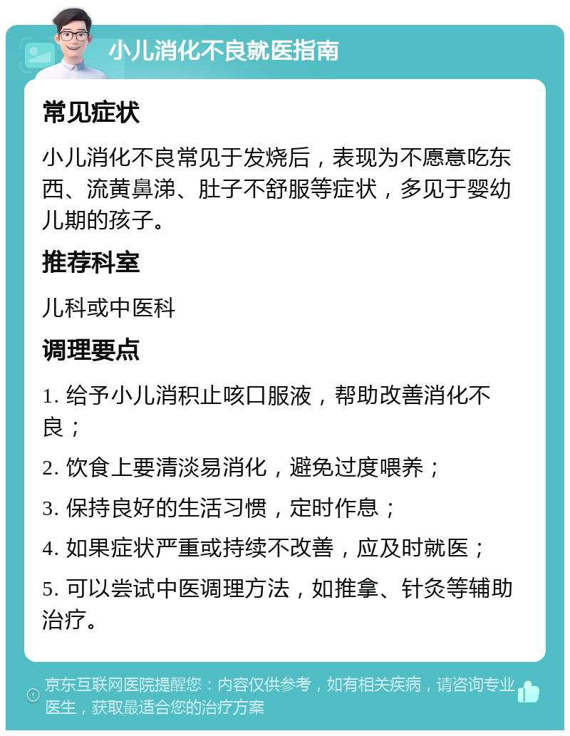 小儿消化不良就医指南 常见症状 小儿消化不良常见于发烧后，表现为不愿意吃东西、流黄鼻涕、肚子不舒服等症状，多见于婴幼儿期的孩子。 推荐科室 儿科或中医科 调理要点 1. 给予小儿消积止咳口服液，帮助改善消化不良； 2. 饮食上要清淡易消化，避免过度喂养； 3. 保持良好的生活习惯，定时作息； 4. 如果症状严重或持续不改善，应及时就医； 5. 可以尝试中医调理方法，如推拿、针灸等辅助治疗。