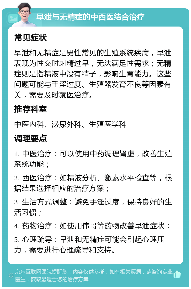 早泄与无精症的中西医结合治疗 常见症状 早泄和无精症是男性常见的生殖系统疾病，早泄表现为性交时射精过早，无法满足性需求；无精症则是指精液中没有精子，影响生育能力。这些问题可能与手淫过度、生殖器发育不良等因素有关，需要及时就医治疗。 推荐科室 中医内科、泌尿外科、生殖医学科 调理要点 1. 中医治疗：可以使用中药调理肾虚，改善生殖系统功能； 2. 西医治疗：如精液分析、激素水平检查等，根据结果选择相应的治疗方案； 3. 生活方式调整：避免手淫过度，保持良好的生活习惯； 4. 药物治疗：如使用伟哥等药物改善早泄症状； 5. 心理疏导：早泄和无精症可能会引起心理压力，需要进行心理疏导和支持。