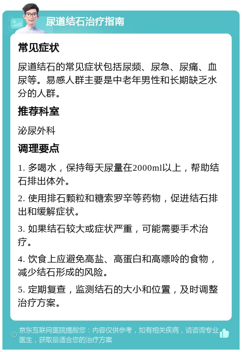 尿道结石治疗指南 常见症状 尿道结石的常见症状包括尿频、尿急、尿痛、血尿等。易感人群主要是中老年男性和长期缺乏水分的人群。 推荐科室 泌尿外科 调理要点 1. 多喝水，保持每天尿量在2000ml以上，帮助结石排出体外。 2. 使用排石颗粒和糖索罗辛等药物，促进结石排出和缓解症状。 3. 如果结石较大或症状严重，可能需要手术治疗。 4. 饮食上应避免高盐、高蛋白和高嘌呤的食物，减少结石形成的风险。 5. 定期复查，监测结石的大小和位置，及时调整治疗方案。