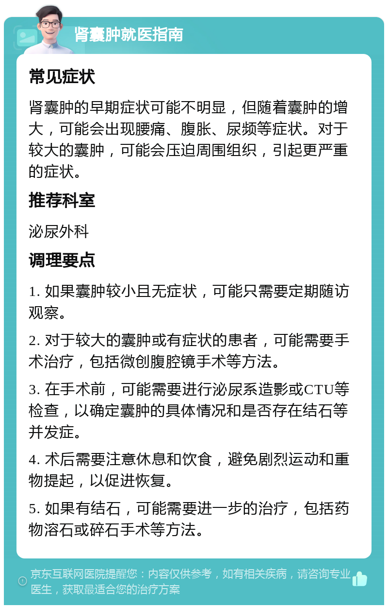 肾囊肿就医指南 常见症状 肾囊肿的早期症状可能不明显，但随着囊肿的增大，可能会出现腰痛、腹胀、尿频等症状。对于较大的囊肿，可能会压迫周围组织，引起更严重的症状。 推荐科室 泌尿外科 调理要点 1. 如果囊肿较小且无症状，可能只需要定期随访观察。 2. 对于较大的囊肿或有症状的患者，可能需要手术治疗，包括微创腹腔镜手术等方法。 3. 在手术前，可能需要进行泌尿系造影或CTU等检查，以确定囊肿的具体情况和是否存在结石等并发症。 4. 术后需要注意休息和饮食，避免剧烈运动和重物提起，以促进恢复。 5. 如果有结石，可能需要进一步的治疗，包括药物溶石或碎石手术等方法。