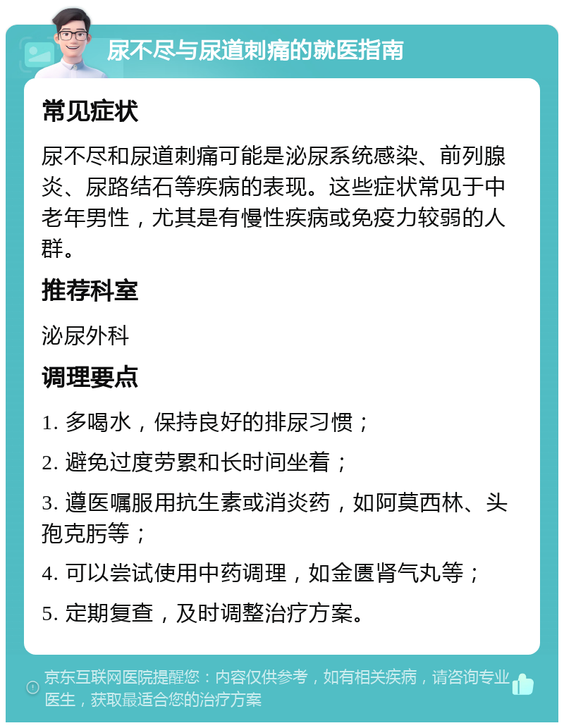 尿不尽与尿道刺痛的就医指南 常见症状 尿不尽和尿道刺痛可能是泌尿系统感染、前列腺炎、尿路结石等疾病的表现。这些症状常见于中老年男性，尤其是有慢性疾病或免疫力较弱的人群。 推荐科室 泌尿外科 调理要点 1. 多喝水，保持良好的排尿习惯； 2. 避免过度劳累和长时间坐着； 3. 遵医嘱服用抗生素或消炎药，如阿莫西林、头孢克肟等； 4. 可以尝试使用中药调理，如金匮肾气丸等； 5. 定期复查，及时调整治疗方案。