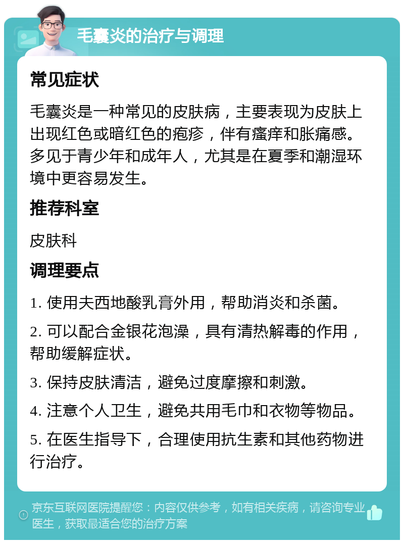 毛囊炎的治疗与调理 常见症状 毛囊炎是一种常见的皮肤病，主要表现为皮肤上出现红色或暗红色的疱疹，伴有瘙痒和胀痛感。多见于青少年和成年人，尤其是在夏季和潮湿环境中更容易发生。 推荐科室 皮肤科 调理要点 1. 使用夫西地酸乳膏外用，帮助消炎和杀菌。 2. 可以配合金银花泡澡，具有清热解毒的作用，帮助缓解症状。 3. 保持皮肤清洁，避免过度摩擦和刺激。 4. 注意个人卫生，避免共用毛巾和衣物等物品。 5. 在医生指导下，合理使用抗生素和其他药物进行治疗。