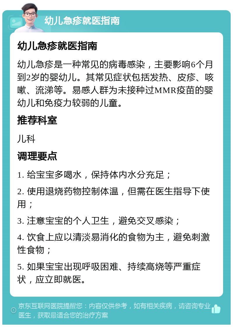 幼儿急疹就医指南 幼儿急疹就医指南 幼儿急疹是一种常见的病毒感染，主要影响6个月到2岁的婴幼儿。其常见症状包括发热、皮疹、咳嗽、流涕等。易感人群为未接种过MMR疫苗的婴幼儿和免疫力较弱的儿童。 推荐科室 儿科 调理要点 1. 给宝宝多喝水，保持体内水分充足； 2. 使用退烧药物控制体温，但需在医生指导下使用； 3. 注意宝宝的个人卫生，避免交叉感染； 4. 饮食上应以清淡易消化的食物为主，避免刺激性食物； 5. 如果宝宝出现呼吸困难、持续高烧等严重症状，应立即就医。