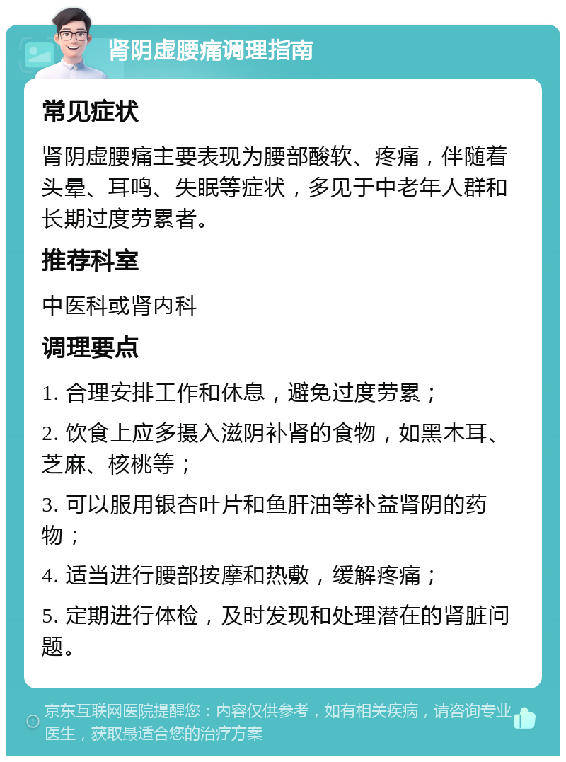 肾阴虚腰痛调理指南 常见症状 肾阴虚腰痛主要表现为腰部酸软、疼痛，伴随着头晕、耳鸣、失眠等症状，多见于中老年人群和长期过度劳累者。 推荐科室 中医科或肾内科 调理要点 1. 合理安排工作和休息，避免过度劳累； 2. 饮食上应多摄入滋阴补肾的食物，如黑木耳、芝麻、核桃等； 3. 可以服用银杏叶片和鱼肝油等补益肾阴的药物； 4. 适当进行腰部按摩和热敷，缓解疼痛； 5. 定期进行体检，及时发现和处理潜在的肾脏问题。