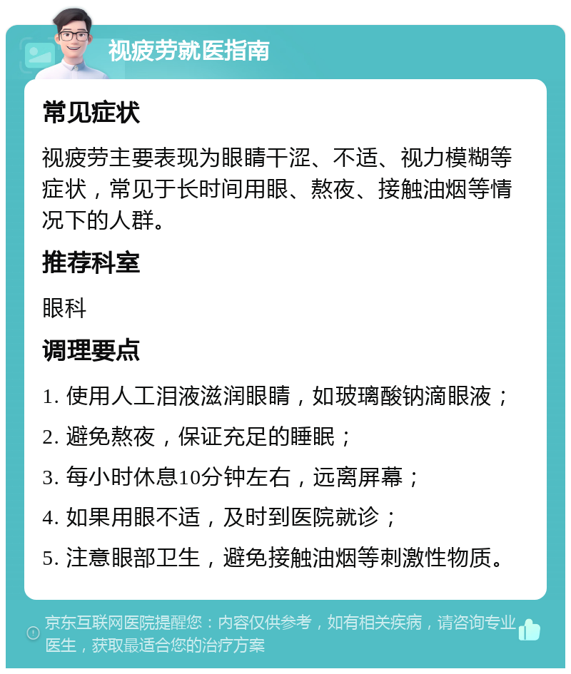 视疲劳就医指南 常见症状 视疲劳主要表现为眼睛干涩、不适、视力模糊等症状，常见于长时间用眼、熬夜、接触油烟等情况下的人群。 推荐科室 眼科 调理要点 1. 使用人工泪液滋润眼睛，如玻璃酸钠滴眼液； 2. 避免熬夜，保证充足的睡眠； 3. 每小时休息10分钟左右，远离屏幕； 4. 如果用眼不适，及时到医院就诊； 5. 注意眼部卫生，避免接触油烟等刺激性物质。