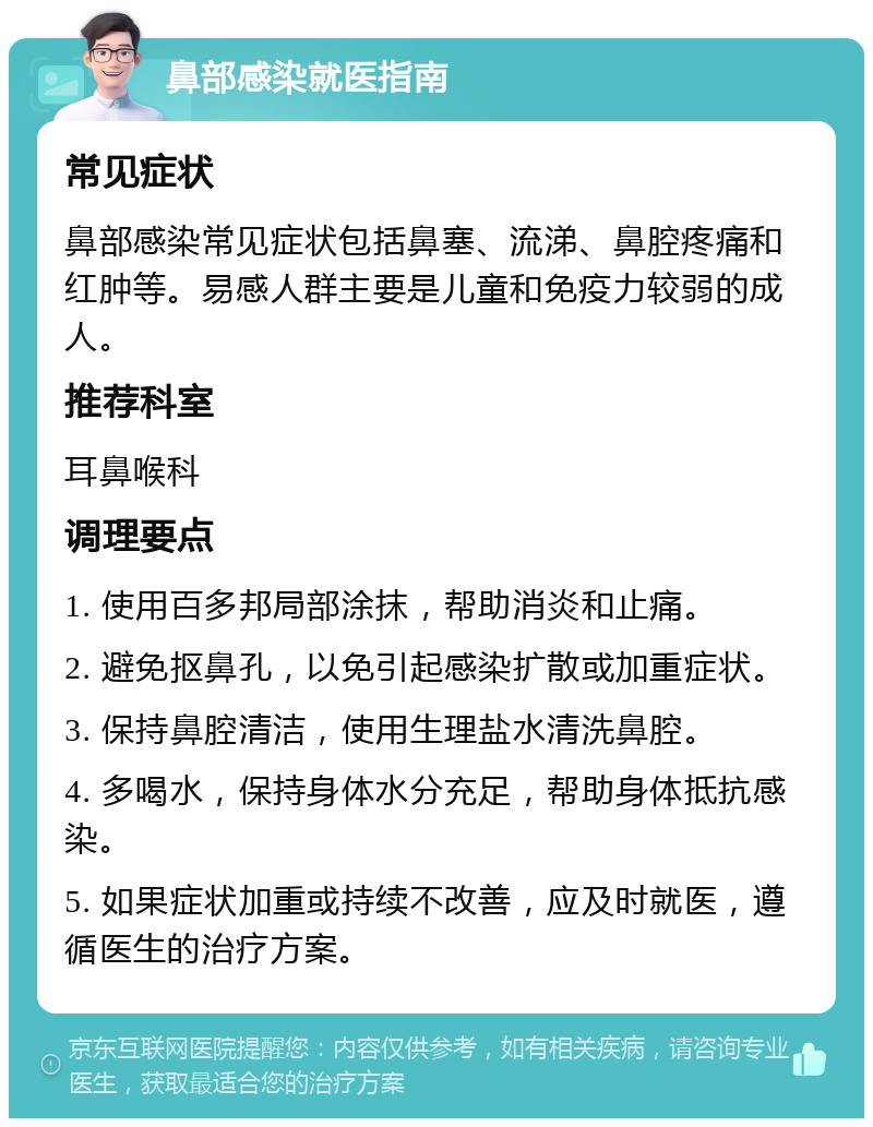 鼻部感染就医指南 常见症状 鼻部感染常见症状包括鼻塞、流涕、鼻腔疼痛和红肿等。易感人群主要是儿童和免疫力较弱的成人。 推荐科室 耳鼻喉科 调理要点 1. 使用百多邦局部涂抹，帮助消炎和止痛。 2. 避免抠鼻孔，以免引起感染扩散或加重症状。 3. 保持鼻腔清洁，使用生理盐水清洗鼻腔。 4. 多喝水，保持身体水分充足，帮助身体抵抗感染。 5. 如果症状加重或持续不改善，应及时就医，遵循医生的治疗方案。