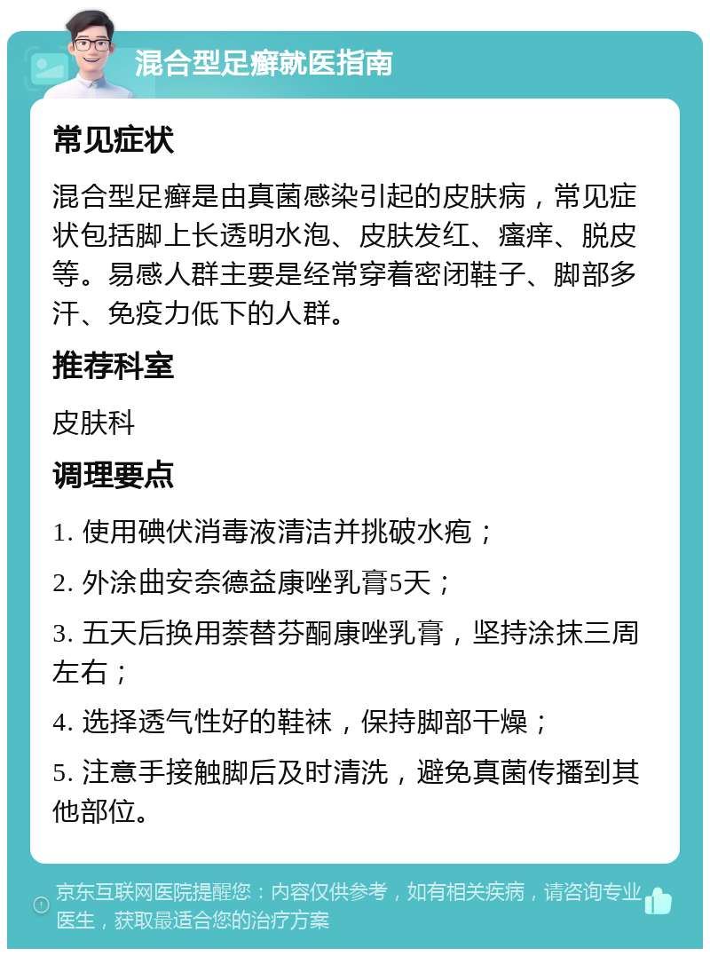 混合型足癣就医指南 常见症状 混合型足癣是由真菌感染引起的皮肤病，常见症状包括脚上长透明水泡、皮肤发红、瘙痒、脱皮等。易感人群主要是经常穿着密闭鞋子、脚部多汗、免疫力低下的人群。 推荐科室 皮肤科 调理要点 1. 使用碘伏消毒液清洁并挑破水疱； 2. 外涂曲安奈德益康唑乳膏5天； 3. 五天后换用萘替芬酮康唑乳膏，坚持涂抹三周左右； 4. 选择透气性好的鞋袜，保持脚部干燥； 5. 注意手接触脚后及时清洗，避免真菌传播到其他部位。