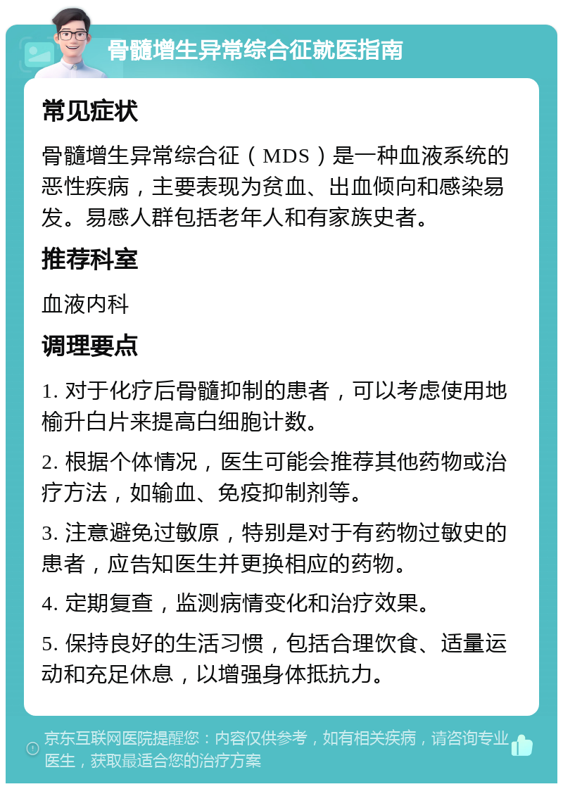 骨髓增生异常综合征就医指南 常见症状 骨髓增生异常综合征（MDS）是一种血液系统的恶性疾病，主要表现为贫血、出血倾向和感染易发。易感人群包括老年人和有家族史者。 推荐科室 血液内科 调理要点 1. 对于化疗后骨髓抑制的患者，可以考虑使用地榆升白片来提高白细胞计数。 2. 根据个体情况，医生可能会推荐其他药物或治疗方法，如输血、免疫抑制剂等。 3. 注意避免过敏原，特别是对于有药物过敏史的患者，应告知医生并更换相应的药物。 4. 定期复查，监测病情变化和治疗效果。 5. 保持良好的生活习惯，包括合理饮食、适量运动和充足休息，以增强身体抵抗力。