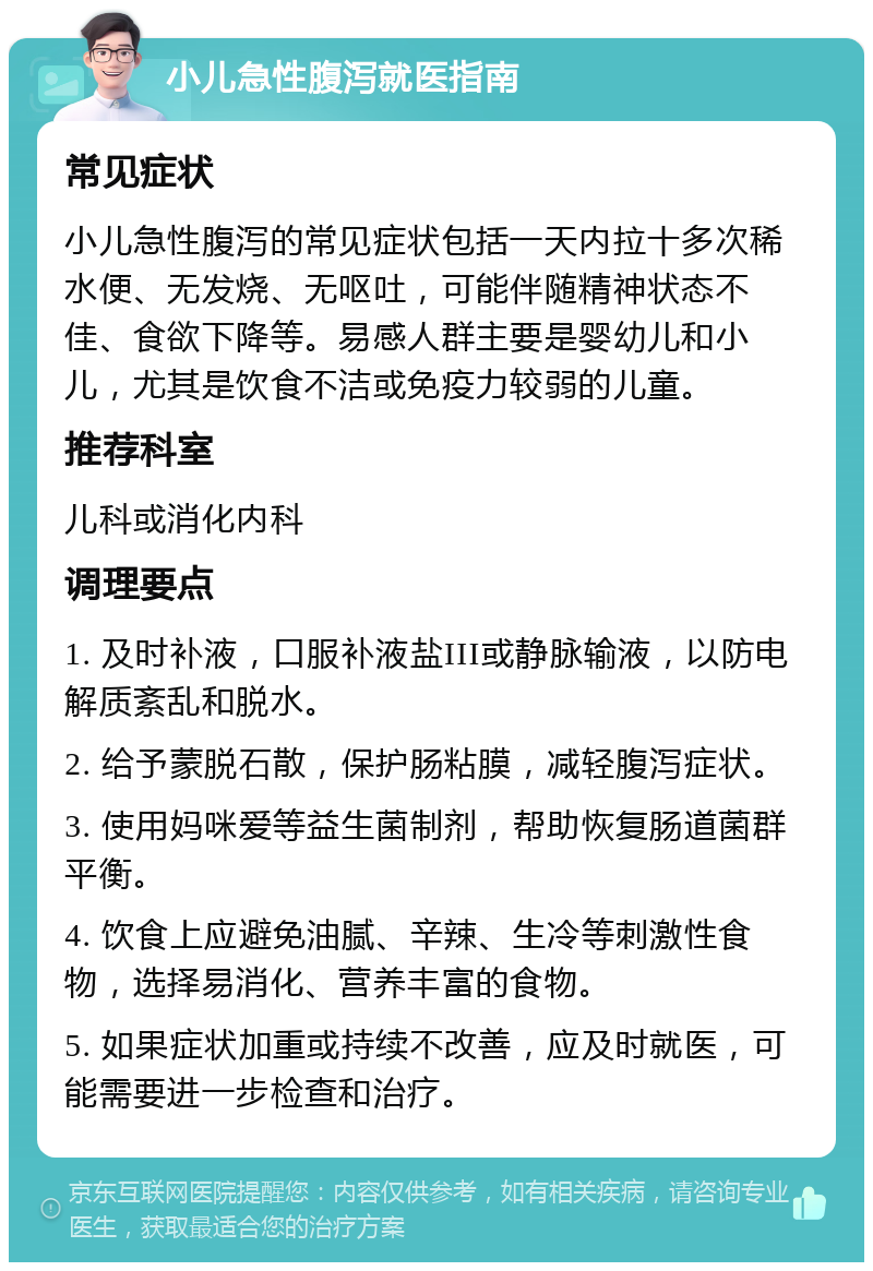 小儿急性腹泻就医指南 常见症状 小儿急性腹泻的常见症状包括一天内拉十多次稀水便、无发烧、无呕吐，可能伴随精神状态不佳、食欲下降等。易感人群主要是婴幼儿和小儿，尤其是饮食不洁或免疫力较弱的儿童。 推荐科室 儿科或消化内科 调理要点 1. 及时补液，口服补液盐III或静脉输液，以防电解质紊乱和脱水。 2. 给予蒙脱石散，保护肠粘膜，减轻腹泻症状。 3. 使用妈咪爱等益生菌制剂，帮助恢复肠道菌群平衡。 4. 饮食上应避免油腻、辛辣、生冷等刺激性食物，选择易消化、营养丰富的食物。 5. 如果症状加重或持续不改善，应及时就医，可能需要进一步检查和治疗。