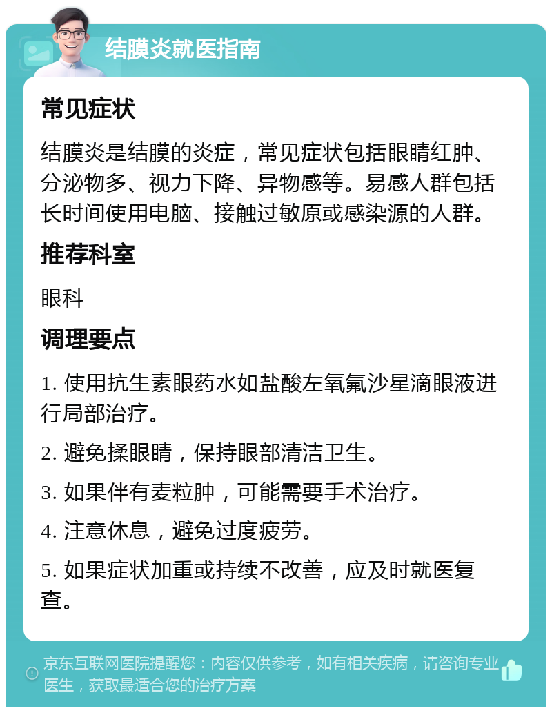 结膜炎就医指南 常见症状 结膜炎是结膜的炎症，常见症状包括眼睛红肿、分泌物多、视力下降、异物感等。易感人群包括长时间使用电脑、接触过敏原或感染源的人群。 推荐科室 眼科 调理要点 1. 使用抗生素眼药水如盐酸左氧氟沙星滴眼液进行局部治疗。 2. 避免揉眼睛，保持眼部清洁卫生。 3. 如果伴有麦粒肿，可能需要手术治疗。 4. 注意休息，避免过度疲劳。 5. 如果症状加重或持续不改善，应及时就医复查。