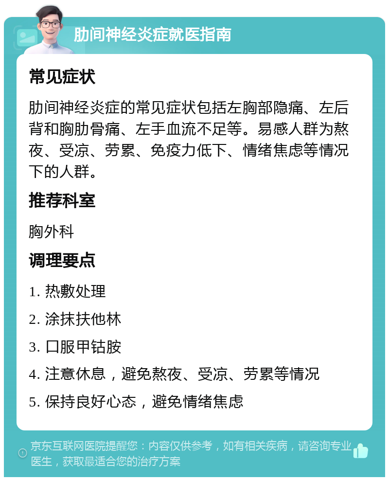 肋间神经炎症就医指南 常见症状 肋间神经炎症的常见症状包括左胸部隐痛、左后背和胸肋骨痛、左手血流不足等。易感人群为熬夜、受凉、劳累、免疫力低下、情绪焦虑等情况下的人群。 推荐科室 胸外科 调理要点 1. 热敷处理 2. 涂抹扶他林 3. 口服甲钴胺 4. 注意休息，避免熬夜、受凉、劳累等情况 5. 保持良好心态，避免情绪焦虑