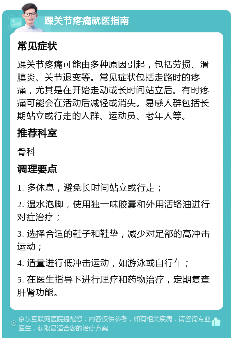 踝关节疼痛就医指南 常见症状 踝关节疼痛可能由多种原因引起，包括劳损、滑膜炎、关节退变等。常见症状包括走路时的疼痛，尤其是在开始走动或长时间站立后。有时疼痛可能会在活动后减轻或消失。易感人群包括长期站立或行走的人群、运动员、老年人等。 推荐科室 骨科 调理要点 1. 多休息，避免长时间站立或行走； 2. 温水泡脚，使用独一味胶囊和外用活络油进行对症治疗； 3. 选择合适的鞋子和鞋垫，减少对足部的高冲击运动； 4. 适量进行低冲击运动，如游泳或自行车； 5. 在医生指导下进行理疗和药物治疗，定期复查肝肾功能。