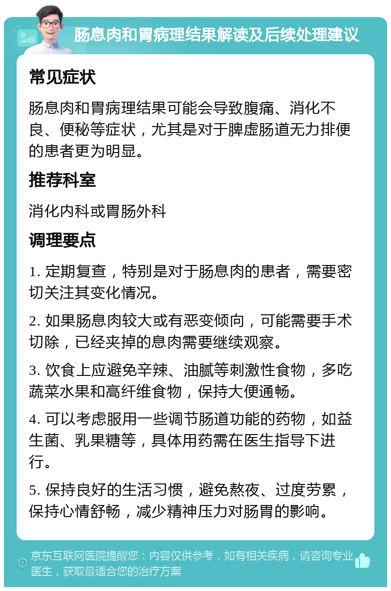 肠息肉和胃病理结果解读及后续处理建议 常见症状 肠息肉和胃病理结果可能会导致腹痛、消化不良、便秘等症状，尤其是对于脾虚肠道无力排便的患者更为明显。 推荐科室 消化内科或胃肠外科 调理要点 1. 定期复查，特别是对于肠息肉的患者，需要密切关注其变化情况。 2. 如果肠息肉较大或有恶变倾向，可能需要手术切除，已经夹掉的息肉需要继续观察。 3. 饮食上应避免辛辣、油腻等刺激性食物，多吃蔬菜水果和高纤维食物，保持大便通畅。 4. 可以考虑服用一些调节肠道功能的药物，如益生菌、乳果糖等，具体用药需在医生指导下进行。 5. 保持良好的生活习惯，避免熬夜、过度劳累，保持心情舒畅，减少精神压力对肠胃的影响。