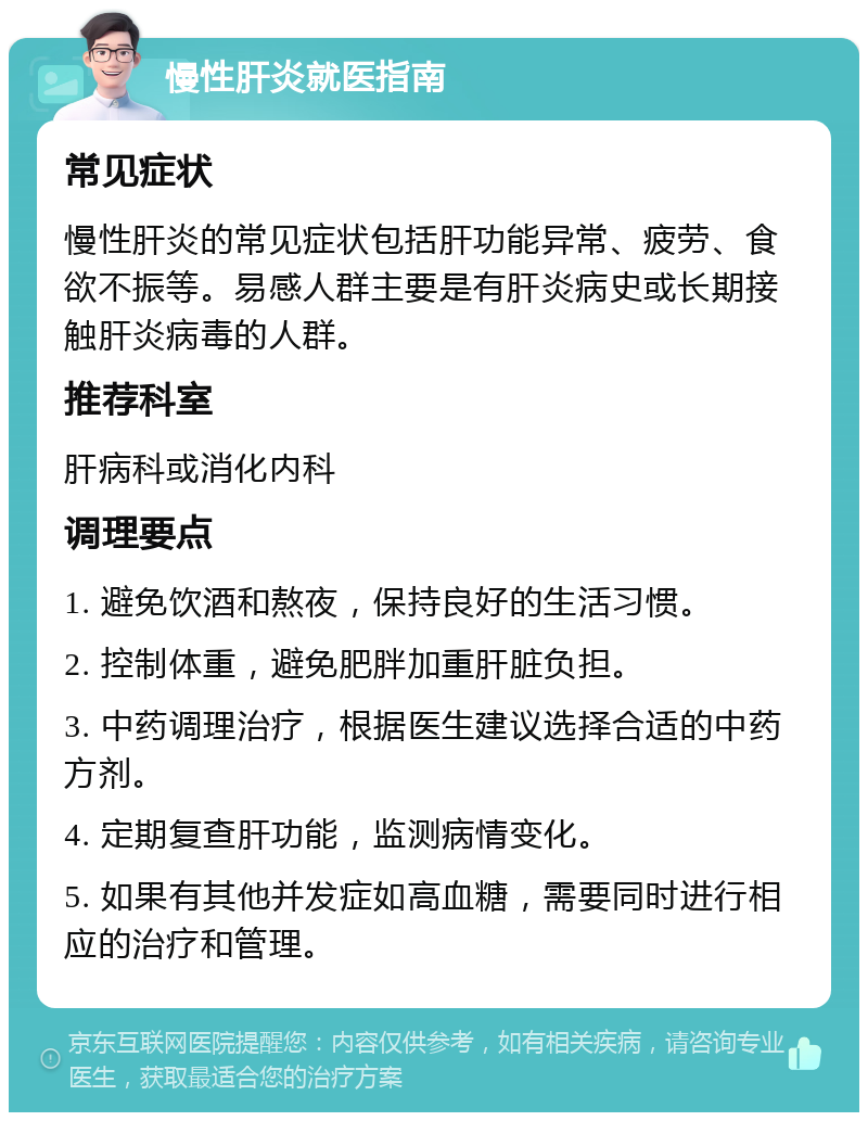 慢性肝炎就医指南 常见症状 慢性肝炎的常见症状包括肝功能异常、疲劳、食欲不振等。易感人群主要是有肝炎病史或长期接触肝炎病毒的人群。 推荐科室 肝病科或消化内科 调理要点 1. 避免饮酒和熬夜，保持良好的生活习惯。 2. 控制体重，避免肥胖加重肝脏负担。 3. 中药调理治疗，根据医生建议选择合适的中药方剂。 4. 定期复查肝功能，监测病情变化。 5. 如果有其他并发症如高血糖，需要同时进行相应的治疗和管理。