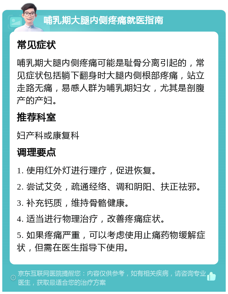 哺乳期大腿内侧疼痛就医指南 常见症状 哺乳期大腿内侧疼痛可能是耻骨分离引起的，常见症状包括躺下翻身时大腿内侧根部疼痛，站立走路无痛，易感人群为哺乳期妇女，尤其是剖腹产的产妇。 推荐科室 妇产科或康复科 调理要点 1. 使用红外灯进行理疗，促进恢复。 2. 尝试艾灸，疏通经络、调和阴阳、扶正祛邪。 3. 补充钙质，维持骨骼健康。 4. 适当进行物理治疗，改善疼痛症状。 5. 如果疼痛严重，可以考虑使用止痛药物缓解症状，但需在医生指导下使用。