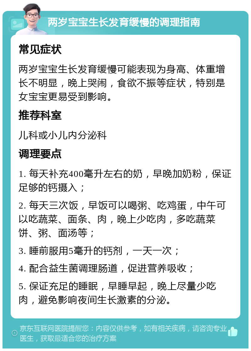 两岁宝宝生长发育缓慢的调理指南 常见症状 两岁宝宝生长发育缓慢可能表现为身高、体重增长不明显，晚上哭闹，食欲不振等症状，特别是女宝宝更易受到影响。 推荐科室 儿科或小儿内分泌科 调理要点 1. 每天补充400毫升左右的奶，早晚加奶粉，保证足够的钙摄入； 2. 每天三次饭，早饭可以喝粥、吃鸡蛋，中午可以吃蔬菜、面条、肉，晚上少吃肉，多吃蔬菜饼、粥、面汤等； 3. 睡前服用5毫升的钙剂，一天一次； 4. 配合益生菌调理肠道，促进营养吸收； 5. 保证充足的睡眠，早睡早起，晚上尽量少吃肉，避免影响夜间生长激素的分泌。