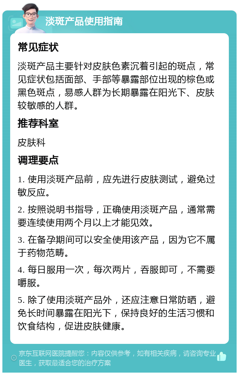 淡斑产品使用指南 常见症状 淡斑产品主要针对皮肤色素沉着引起的斑点，常见症状包括面部、手部等暴露部位出现的棕色或黑色斑点，易感人群为长期暴露在阳光下、皮肤较敏感的人群。 推荐科室 皮肤科 调理要点 1. 使用淡斑产品前，应先进行皮肤测试，避免过敏反应。 2. 按照说明书指导，正确使用淡斑产品，通常需要连续使用两个月以上才能见效。 3. 在备孕期间可以安全使用该产品，因为它不属于药物范畴。 4. 每日服用一次，每次两片，吞服即可，不需要嚼服。 5. 除了使用淡斑产品外，还应注意日常防晒，避免长时间暴露在阳光下，保持良好的生活习惯和饮食结构，促进皮肤健康。