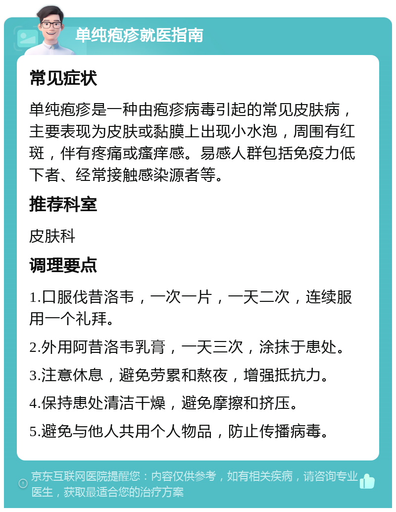 单纯疱疹就医指南 常见症状 单纯疱疹是一种由疱疹病毒引起的常见皮肤病，主要表现为皮肤或黏膜上出现小水泡，周围有红斑，伴有疼痛或瘙痒感。易感人群包括免疫力低下者、经常接触感染源者等。 推荐科室 皮肤科 调理要点 1.口服伐昔洛韦，一次一片，一天二次，连续服用一个礼拜。 2.外用阿昔洛韦乳膏，一天三次，涂抹于患处。 3.注意休息，避免劳累和熬夜，增强抵抗力。 4.保持患处清洁干燥，避免摩擦和挤压。 5.避免与他人共用个人物品，防止传播病毒。