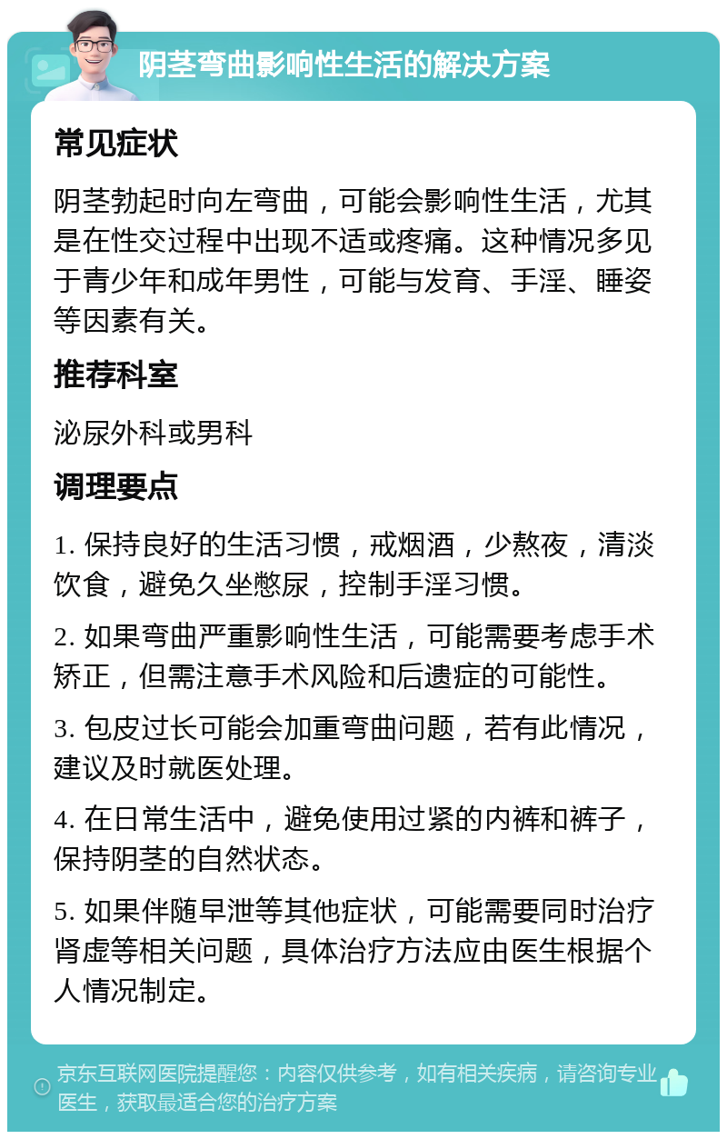 阴茎弯曲影响性生活的解决方案 常见症状 阴茎勃起时向左弯曲，可能会影响性生活，尤其是在性交过程中出现不适或疼痛。这种情况多见于青少年和成年男性，可能与发育、手淫、睡姿等因素有关。 推荐科室 泌尿外科或男科 调理要点 1. 保持良好的生活习惯，戒烟酒，少熬夜，清淡饮食，避免久坐憋尿，控制手淫习惯。 2. 如果弯曲严重影响性生活，可能需要考虑手术矫正，但需注意手术风险和后遗症的可能性。 3. 包皮过长可能会加重弯曲问题，若有此情况，建议及时就医处理。 4. 在日常生活中，避免使用过紧的内裤和裤子，保持阴茎的自然状态。 5. 如果伴随早泄等其他症状，可能需要同时治疗肾虚等相关问题，具体治疗方法应由医生根据个人情况制定。