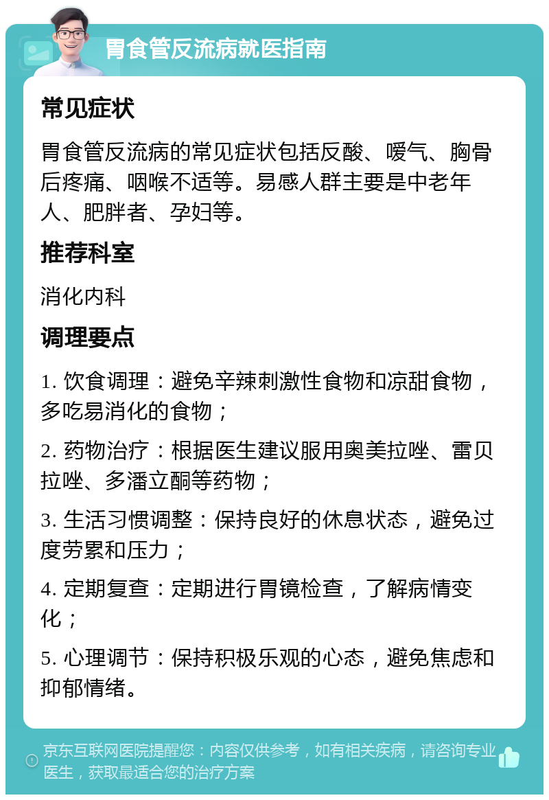 胃食管反流病就医指南 常见症状 胃食管反流病的常见症状包括反酸、嗳气、胸骨后疼痛、咽喉不适等。易感人群主要是中老年人、肥胖者、孕妇等。 推荐科室 消化内科 调理要点 1. 饮食调理：避免辛辣刺激性食物和凉甜食物，多吃易消化的食物； 2. 药物治疗：根据医生建议服用奥美拉唑、雷贝拉唑、多潘立酮等药物； 3. 生活习惯调整：保持良好的休息状态，避免过度劳累和压力； 4. 定期复查：定期进行胃镜检查，了解病情变化； 5. 心理调节：保持积极乐观的心态，避免焦虑和抑郁情绪。