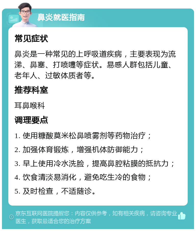 鼻炎就医指南 常见症状 鼻炎是一种常见的上呼吸道疾病，主要表现为流涕、鼻塞、打喷嚏等症状。易感人群包括儿童、老年人、过敏体质者等。 推荐科室 耳鼻喉科 调理要点 1. 使用糠酸莫米松鼻喷雾剂等药物治疗； 2. 加强体育锻炼，增强机体防御能力； 3. 早上使用冷水洗脸，提高鼻腔粘膜的抵抗力； 4. 饮食清淡易消化，避免吃生冷的食物； 5. 及时检查，不适随诊。