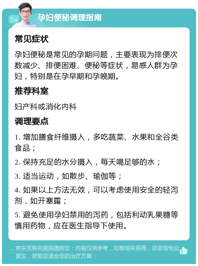 孕妇便秘调理指南 常见症状 孕妇便秘是常见的孕期问题，主要表现为排便次数减少、排便困难、便秘等症状，易感人群为孕妇，特别是在孕早期和孕晚期。 推荐科室 妇产科或消化内科 调理要点 1. 增加膳食纤维摄入，多吃蔬菜、水果和全谷类食品； 2. 保持充足的水分摄入，每天喝足够的水； 3. 适当运动，如散步、瑜伽等； 4. 如果以上方法无效，可以考虑使用安全的轻泻剂，如开塞露； 5. 避免使用孕妇禁用的泻药，包括利动乳果糖等慎用药物，应在医生指导下使用。