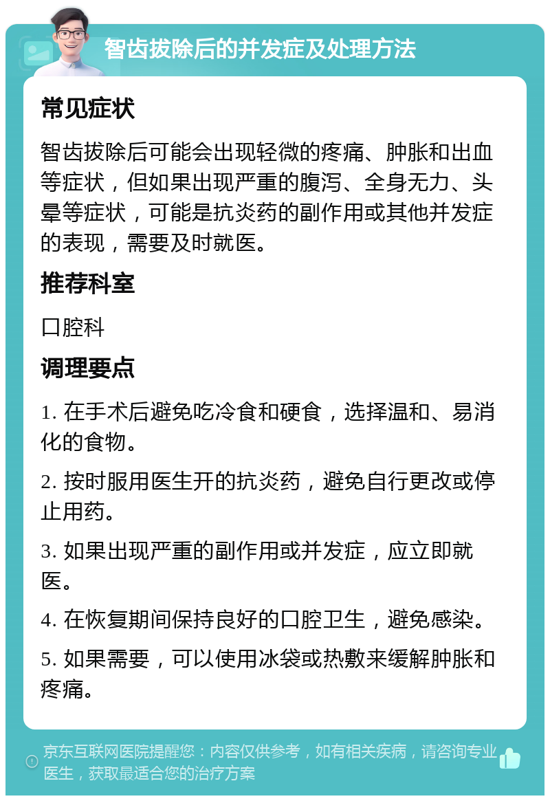 智齿拔除后的并发症及处理方法 常见症状 智齿拔除后可能会出现轻微的疼痛、肿胀和出血等症状，但如果出现严重的腹泻、全身无力、头晕等症状，可能是抗炎药的副作用或其他并发症的表现，需要及时就医。 推荐科室 口腔科 调理要点 1. 在手术后避免吃冷食和硬食，选择温和、易消化的食物。 2. 按时服用医生开的抗炎药，避免自行更改或停止用药。 3. 如果出现严重的副作用或并发症，应立即就医。 4. 在恢复期间保持良好的口腔卫生，避免感染。 5. 如果需要，可以使用冰袋或热敷来缓解肿胀和疼痛。