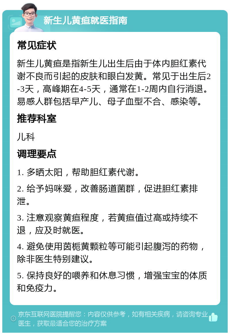 新生儿黄疸就医指南 常见症状 新生儿黄疸是指新生儿出生后由于体内胆红素代谢不良而引起的皮肤和眼白发黄。常见于出生后2-3天，高峰期在4-5天，通常在1-2周内自行消退。易感人群包括早产儿、母子血型不合、感染等。 推荐科室 儿科 调理要点 1. 多晒太阳，帮助胆红素代谢。 2. 给予妈咪爱，改善肠道菌群，促进胆红素排泄。 3. 注意观察黄疸程度，若黄疸值过高或持续不退，应及时就医。 4. 避免使用茵栀黄颗粒等可能引起腹泻的药物，除非医生特别建议。 5. 保持良好的喂养和休息习惯，增强宝宝的体质和免疫力。