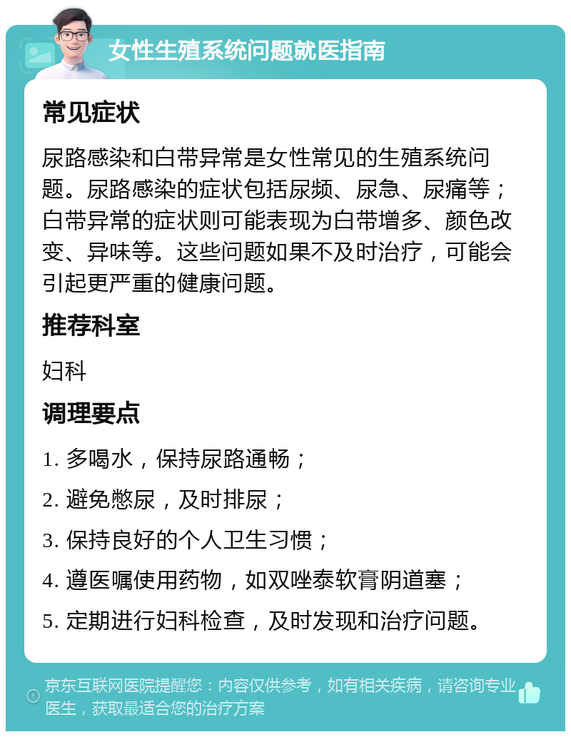 女性生殖系统问题就医指南 常见症状 尿路感染和白带异常是女性常见的生殖系统问题。尿路感染的症状包括尿频、尿急、尿痛等；白带异常的症状则可能表现为白带增多、颜色改变、异味等。这些问题如果不及时治疗，可能会引起更严重的健康问题。 推荐科室 妇科 调理要点 1. 多喝水，保持尿路通畅； 2. 避免憋尿，及时排尿； 3. 保持良好的个人卫生习惯； 4. 遵医嘱使用药物，如双唑泰软膏阴道塞； 5. 定期进行妇科检查，及时发现和治疗问题。