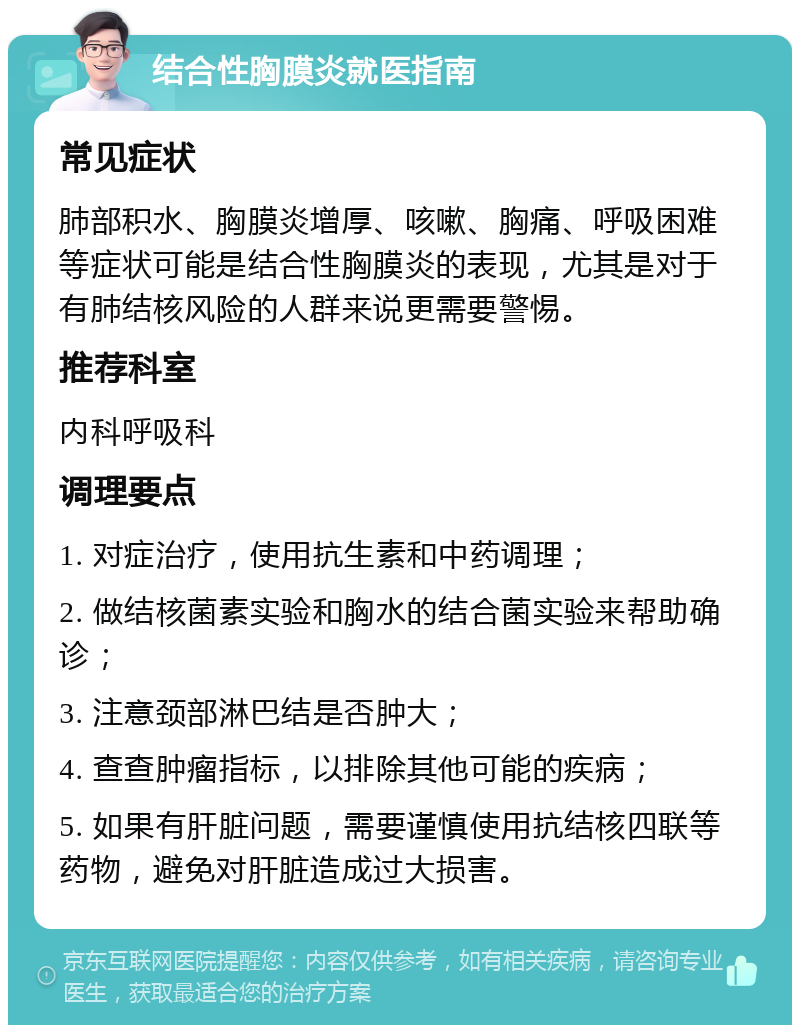 结合性胸膜炎就医指南 常见症状 肺部积水、胸膜炎增厚、咳嗽、胸痛、呼吸困难等症状可能是结合性胸膜炎的表现，尤其是对于有肺结核风险的人群来说更需要警惕。 推荐科室 内科呼吸科 调理要点 1. 对症治疗，使用抗生素和中药调理； 2. 做结核菌素实验和胸水的结合菌实验来帮助确诊； 3. 注意颈部淋巴结是否肿大； 4. 查查肿瘤指标，以排除其他可能的疾病； 5. 如果有肝脏问题，需要谨慎使用抗结核四联等药物，避免对肝脏造成过大损害。