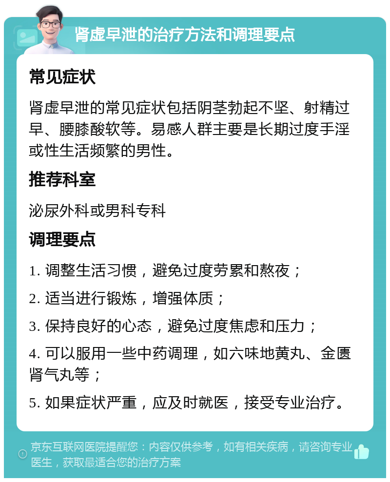 肾虚早泄的治疗方法和调理要点 常见症状 肾虚早泄的常见症状包括阴茎勃起不坚、射精过早、腰膝酸软等。易感人群主要是长期过度手淫或性生活频繁的男性。 推荐科室 泌尿外科或男科专科 调理要点 1. 调整生活习惯，避免过度劳累和熬夜； 2. 适当进行锻炼，增强体质； 3. 保持良好的心态，避免过度焦虑和压力； 4. 可以服用一些中药调理，如六味地黄丸、金匮肾气丸等； 5. 如果症状严重，应及时就医，接受专业治疗。