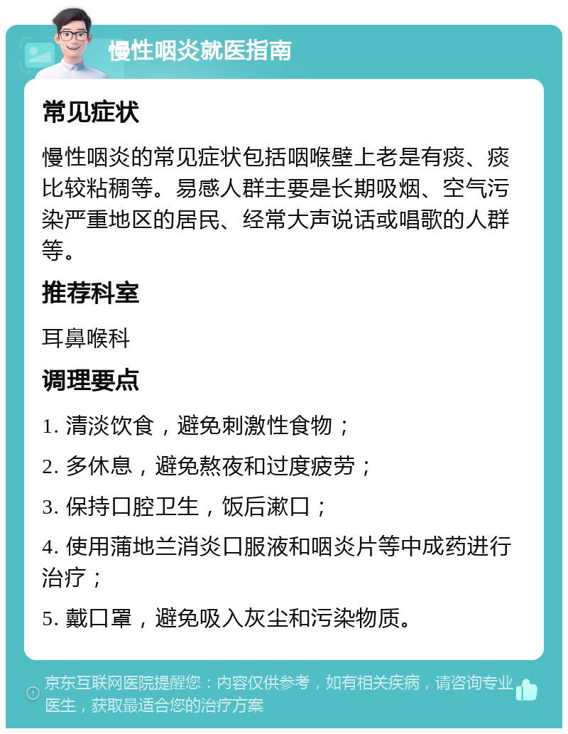 慢性咽炎就医指南 常见症状 慢性咽炎的常见症状包括咽喉壁上老是有痰、痰比较粘稠等。易感人群主要是长期吸烟、空气污染严重地区的居民、经常大声说话或唱歌的人群等。 推荐科室 耳鼻喉科 调理要点 1. 清淡饮食，避免刺激性食物； 2. 多休息，避免熬夜和过度疲劳； 3. 保持口腔卫生，饭后漱口； 4. 使用蒲地兰消炎口服液和咽炎片等中成药进行治疗； 5. 戴口罩，避免吸入灰尘和污染物质。