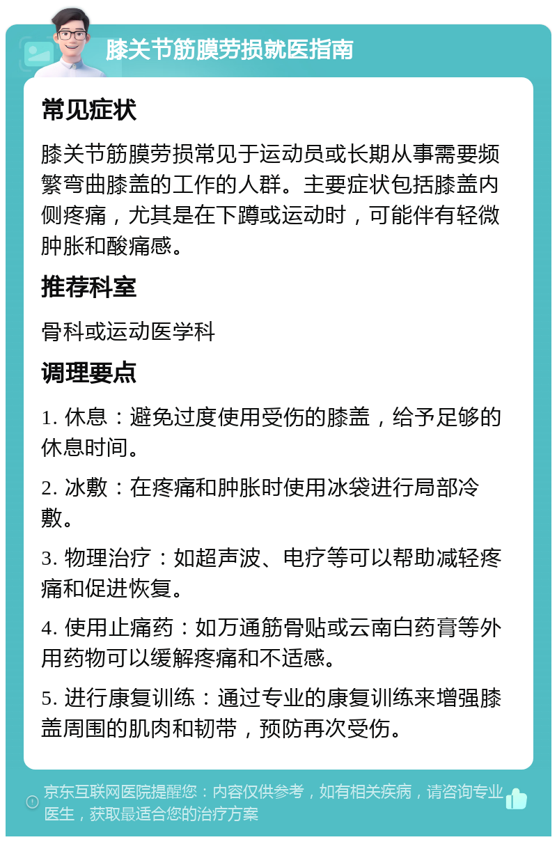 膝关节筋膜劳损就医指南 常见症状 膝关节筋膜劳损常见于运动员或长期从事需要频繁弯曲膝盖的工作的人群。主要症状包括膝盖内侧疼痛，尤其是在下蹲或运动时，可能伴有轻微肿胀和酸痛感。 推荐科室 骨科或运动医学科 调理要点 1. 休息：避免过度使用受伤的膝盖，给予足够的休息时间。 2. 冰敷：在疼痛和肿胀时使用冰袋进行局部冷敷。 3. 物理治疗：如超声波、电疗等可以帮助减轻疼痛和促进恢复。 4. 使用止痛药：如万通筋骨贴或云南白药膏等外用药物可以缓解疼痛和不适感。 5. 进行康复训练：通过专业的康复训练来增强膝盖周围的肌肉和韧带，预防再次受伤。