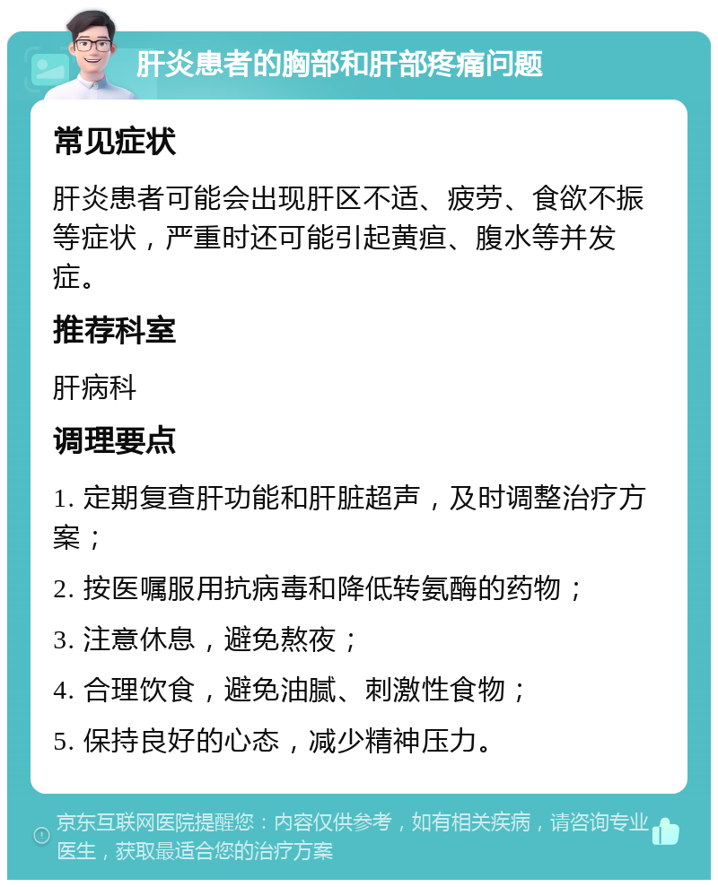 肝炎患者的胸部和肝部疼痛问题 常见症状 肝炎患者可能会出现肝区不适、疲劳、食欲不振等症状，严重时还可能引起黄疸、腹水等并发症。 推荐科室 肝病科 调理要点 1. 定期复查肝功能和肝脏超声，及时调整治疗方案； 2. 按医嘱服用抗病毒和降低转氨酶的药物； 3. 注意休息，避免熬夜； 4. 合理饮食，避免油腻、刺激性食物； 5. 保持良好的心态，减少精神压力。