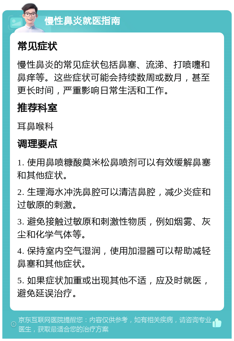 慢性鼻炎就医指南 常见症状 慢性鼻炎的常见症状包括鼻塞、流涕、打喷嚏和鼻痒等。这些症状可能会持续数周或数月，甚至更长时间，严重影响日常生活和工作。 推荐科室 耳鼻喉科 调理要点 1. 使用鼻喷糠酸莫米松鼻喷剂可以有效缓解鼻塞和其他症状。 2. 生理海水冲洗鼻腔可以清洁鼻腔，减少炎症和过敏原的刺激。 3. 避免接触过敏原和刺激性物质，例如烟雾、灰尘和化学气体等。 4. 保持室内空气湿润，使用加湿器可以帮助减轻鼻塞和其他症状。 5. 如果症状加重或出现其他不适，应及时就医，避免延误治疗。