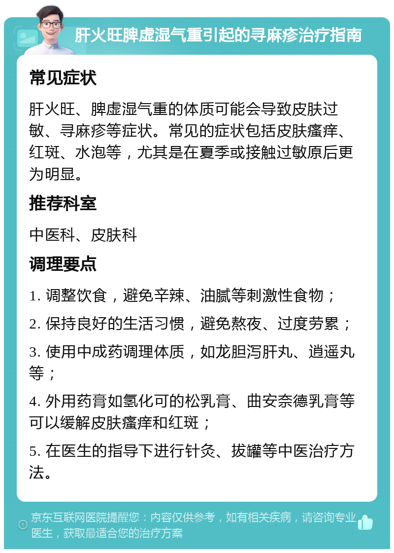 肝火旺脾虚湿气重引起的寻麻疹治疗指南 常见症状 肝火旺、脾虚湿气重的体质可能会导致皮肤过敏、寻麻疹等症状。常见的症状包括皮肤瘙痒、红斑、水泡等，尤其是在夏季或接触过敏原后更为明显。 推荐科室 中医科、皮肤科 调理要点 1. 调整饮食，避免辛辣、油腻等刺激性食物； 2. 保持良好的生活习惯，避免熬夜、过度劳累； 3. 使用中成药调理体质，如龙胆泻肝丸、逍遥丸等； 4. 外用药膏如氢化可的松乳膏、曲安奈德乳膏等可以缓解皮肤瘙痒和红斑； 5. 在医生的指导下进行针灸、拔罐等中医治疗方法。