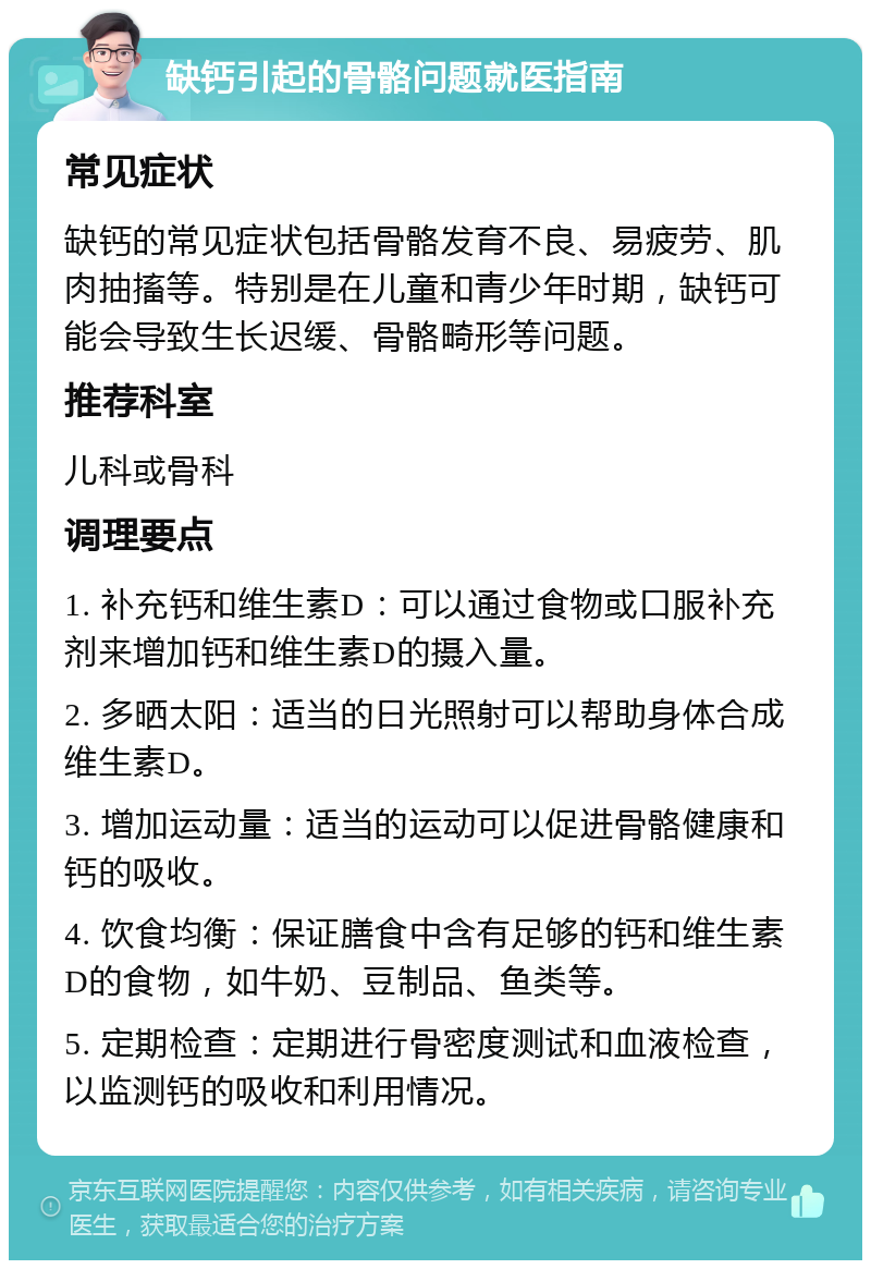 缺钙引起的骨骼问题就医指南 常见症状 缺钙的常见症状包括骨骼发育不良、易疲劳、肌肉抽搐等。特别是在儿童和青少年时期，缺钙可能会导致生长迟缓、骨骼畸形等问题。 推荐科室 儿科或骨科 调理要点 1. 补充钙和维生素D：可以通过食物或口服补充剂来增加钙和维生素D的摄入量。 2. 多晒太阳：适当的日光照射可以帮助身体合成维生素D。 3. 增加运动量：适当的运动可以促进骨骼健康和钙的吸收。 4. 饮食均衡：保证膳食中含有足够的钙和维生素D的食物，如牛奶、豆制品、鱼类等。 5. 定期检查：定期进行骨密度测试和血液检查，以监测钙的吸收和利用情况。